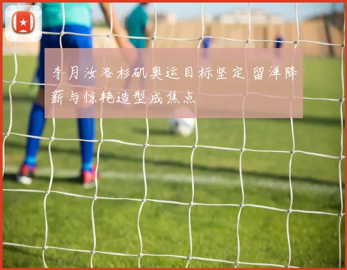 李月汝洛杉矶奥运目标坚定 留洋降薪与惊艳造型成焦点