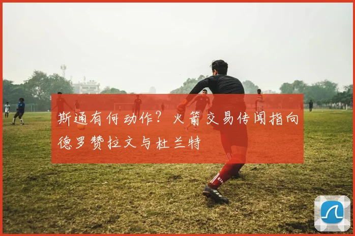 斯通有何动作？火箭交易传闻指向德罗赞拉文与杜兰特