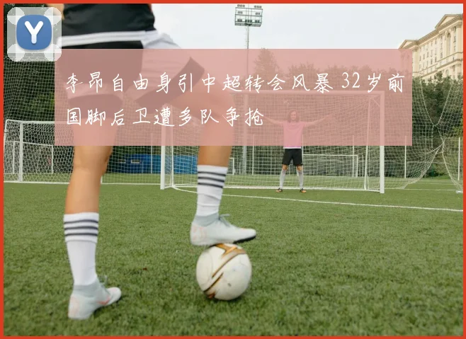 李昂自由身引中超转会风暴 32岁前国脚后卫遭多队争抢